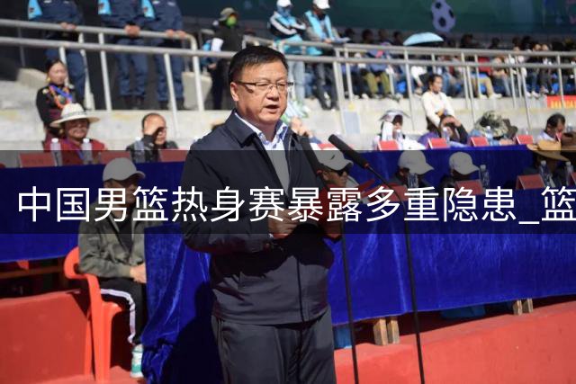 中国男篮热身赛暴露多重隐患 篮板失控外线哑火引担忧