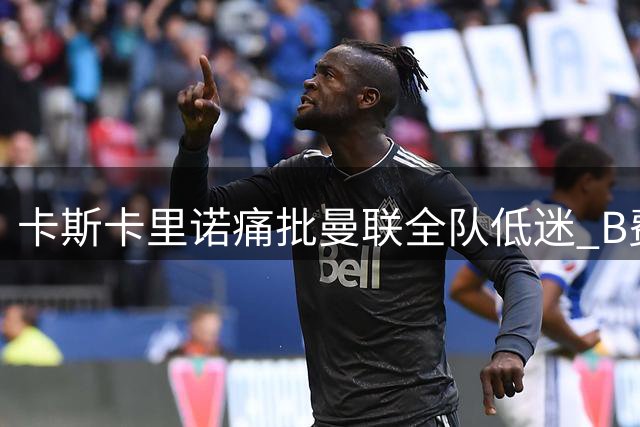卡斯卡里诺痛批曼联全队低迷 B费表现遭点名批评