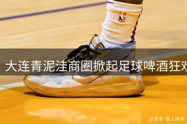 大连青泥洼商圈掀起足球啤酒狂欢季 现场热度爆表