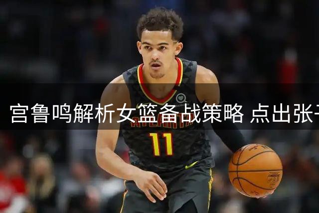 宫鲁鸣解析女篮备战策略 点出张子宇成长关键
