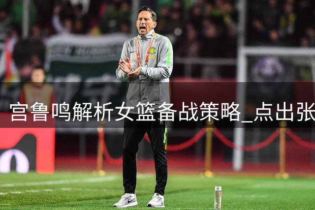 宫鲁鸣解析女篮备战策略 点出张子宇成长关键
