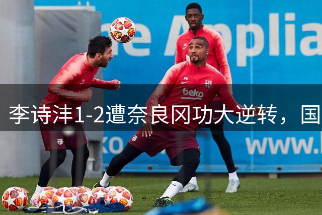 李诗沣1-2遭奈良冈功大逆转，国羽男单无人晋级世锦赛8强