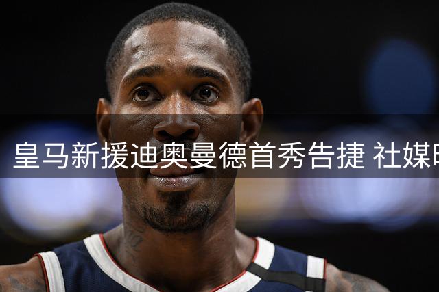 皇马新援迪奥曼德首秀告捷 社媒晒照表激动