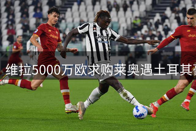 维拉5000万欧求购莱奥遇土耳其豪门竞争 薪资待遇成关键