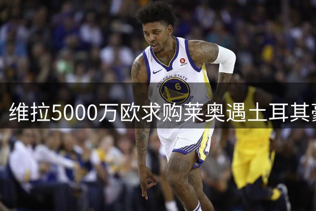 维拉5000万欧求购莱奥遇土耳其豪门竞争 薪资待遇成关键