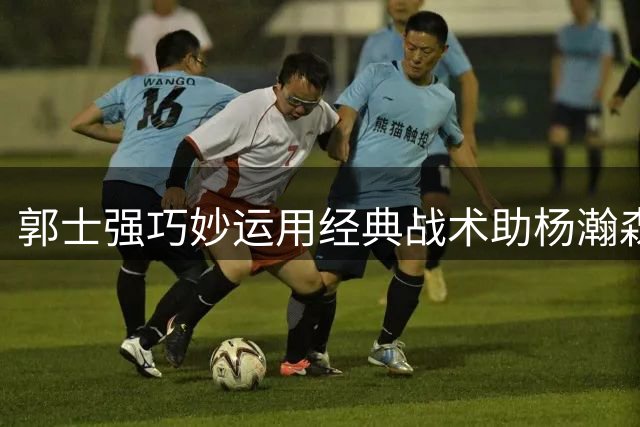 郭士强巧妙运用经典战术助杨瀚森闪电进攻