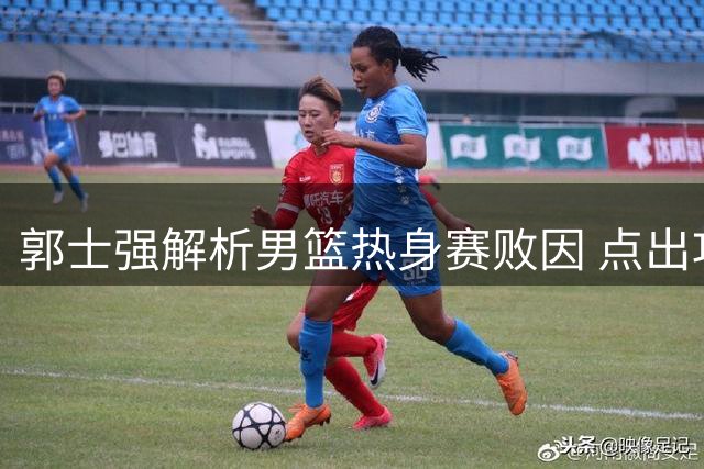 郭士强解析男篮热身赛败因 点出攻防两端关键问题