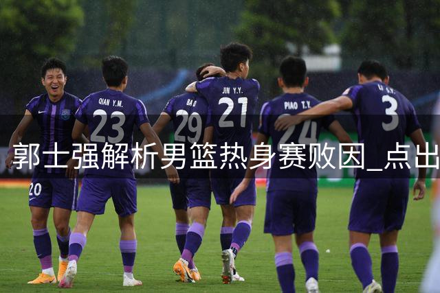 郭士强解析男篮热身赛败因 点出攻防两端关键问题