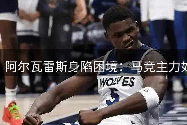 阿尔瓦雷斯身陷困境：马竞主力如坐针毡 未来何去何从