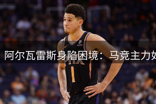 阿尔瓦雷斯身陷困境：马竞主力如坐针毡 未来何去何从