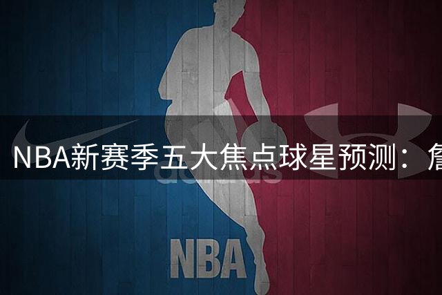 NBA新赛季五大焦点球星预测：詹皇字母哥领衔